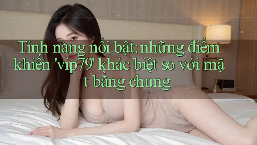 Tính năng nổi bật: những điểm khiến 'vip79' khác biệt so với mặt bằng chung Tính năng nổi bật: những điểm khiến 'vip79' khác biệt so với mặt bằng chung