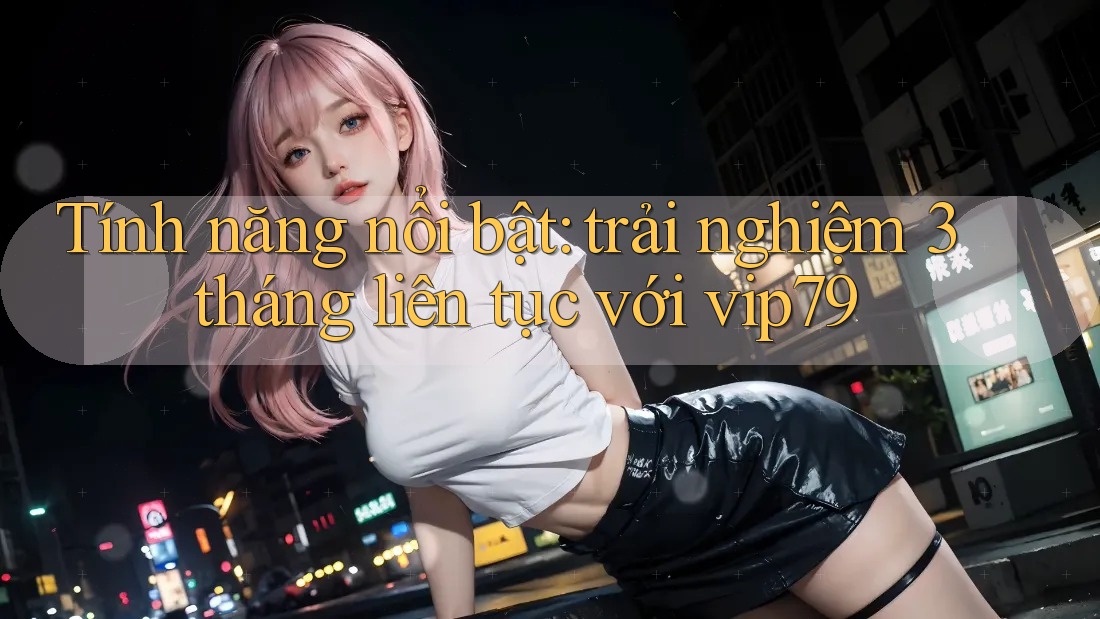 Tính năng nổi bật: trải nghiệm 3 tháng liên tục với vip79 Tính năng nổi bật: trải nghiệm 3 tháng liên tục với vip79