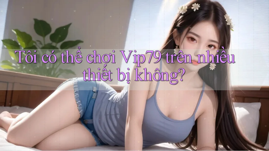 Tôi có thể chơi Vip79 trên nhiều thiết bị không?