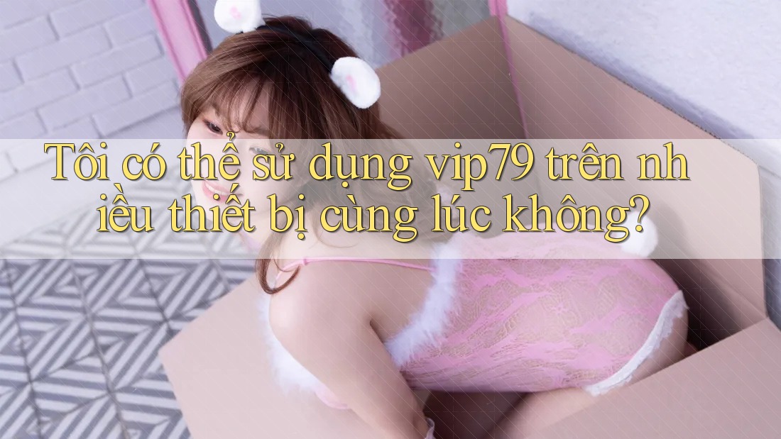 Tôi có thể sử dụng vip79 trên nhiều thiết bị cùng lúc không? Tôi có thể sử dụng vip79 trên nhiều thiết bị cùng lúc không?