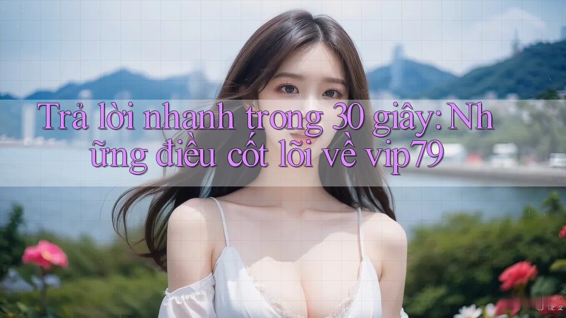 Trả lời nhanh trong 30 giây: Những điều cốt lõi về vip79