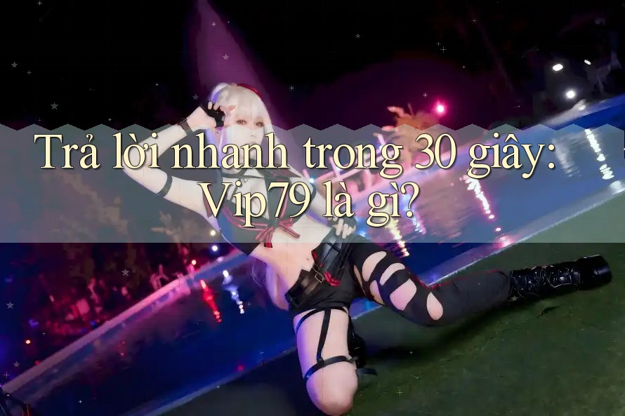 Trả lời nhanh trong 30 giây: vip79 là gì?