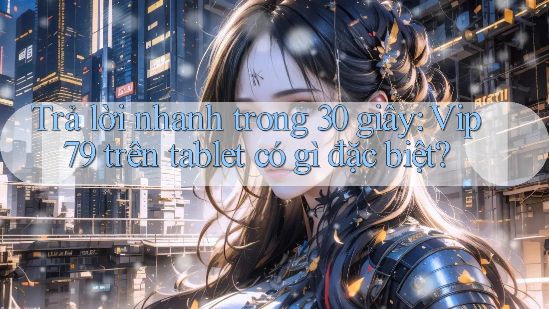 Trả lời nhanh trong 30 giây: Vip79 trên tablet có gì đặc biệt?