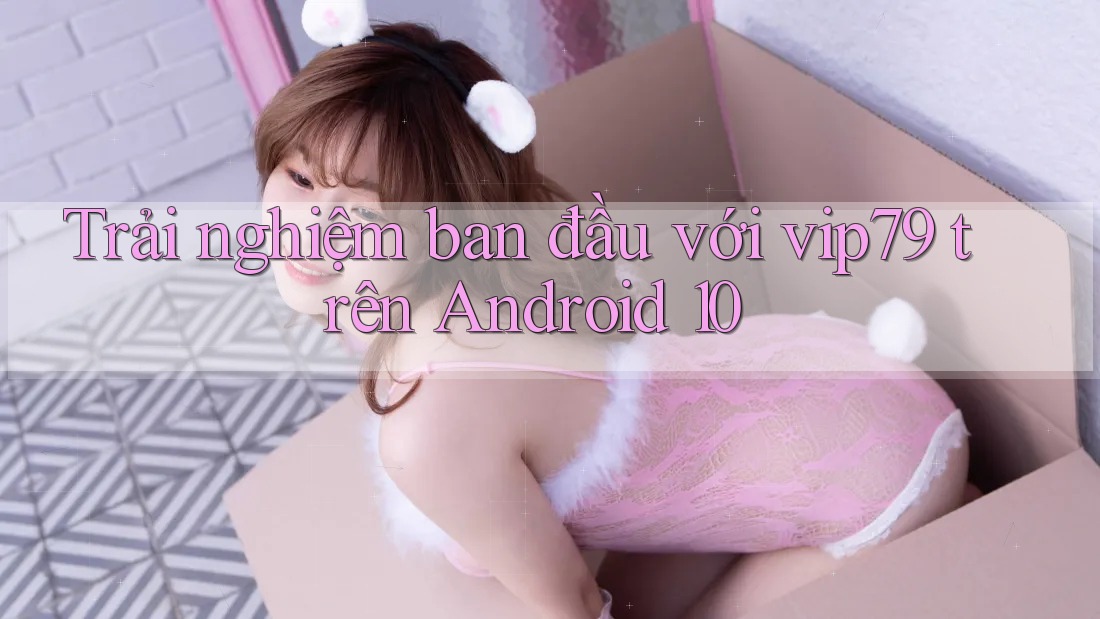 Trải nghiệm ban đầu với vip79 trên Android 10 Trải nghiệm ban đầu với vip79 trên Android 10
