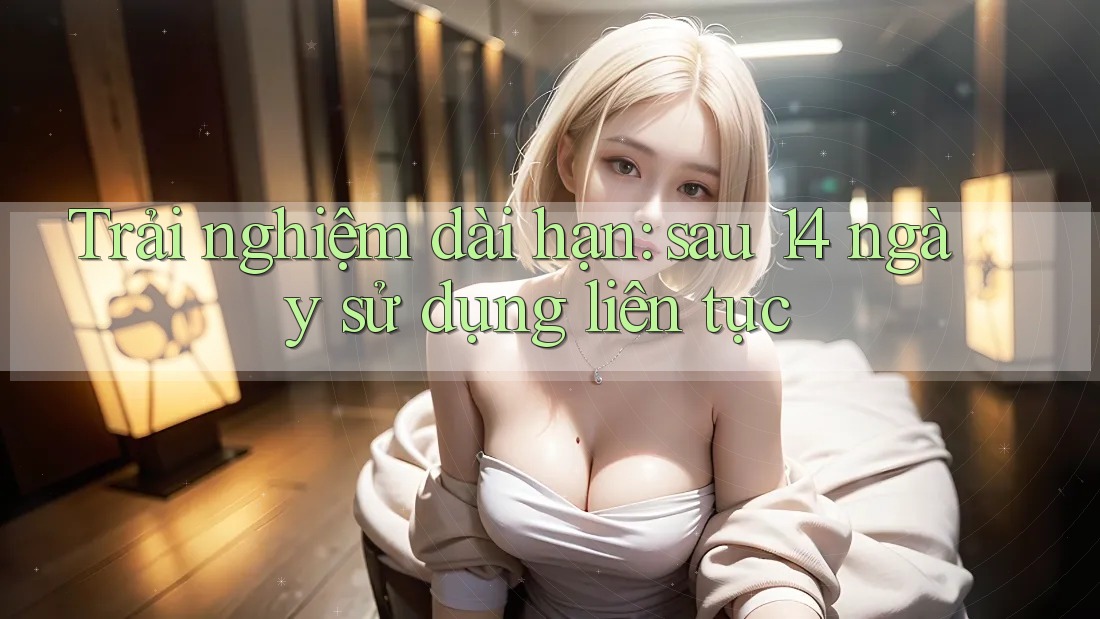 Trải nghiệm dài hạn: sau 14 ngày sử dụng liên tục Trải nghiệm dài hạn: sau 14 ngày sử dụng liên tục