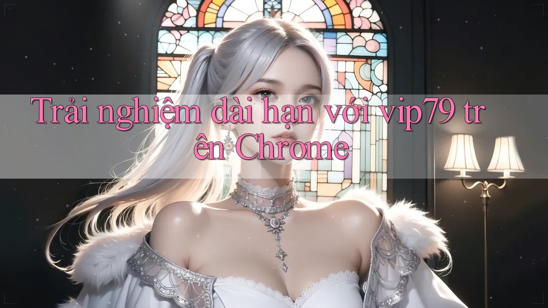Trải nghiệm dài hạn với vip79 trên Chrome