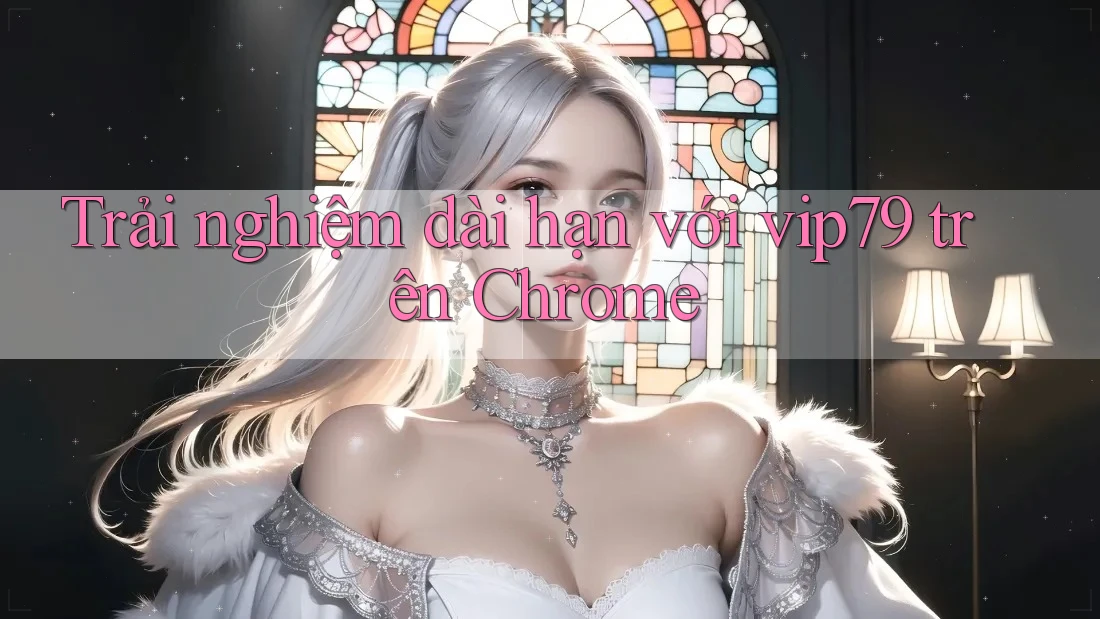 Trải nghiệm dài hạn với vip79 trên Chrome
