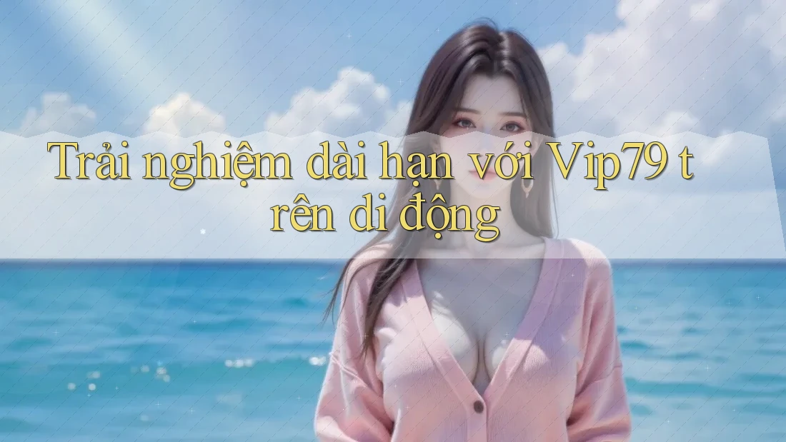 Trải nghiệm dài hạn với Vip79 trên di động