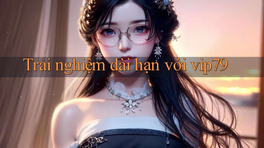 Trải nghiệm dài hạn với vip79
