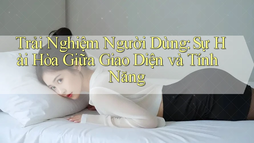 Trải Nghiệm Người Dùng: Sự Hài Hòa Giữa Giao Diện và Tính Năng Trải Nghiệm Người Dùng: Sự Hài Hòa Giữa Giao Diện và Tính Năng