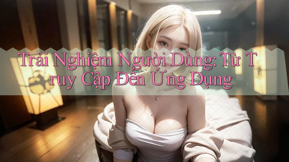 Trải Nghiệm Người Dùng: Từ Truy Cập Đến Ứng Dụng