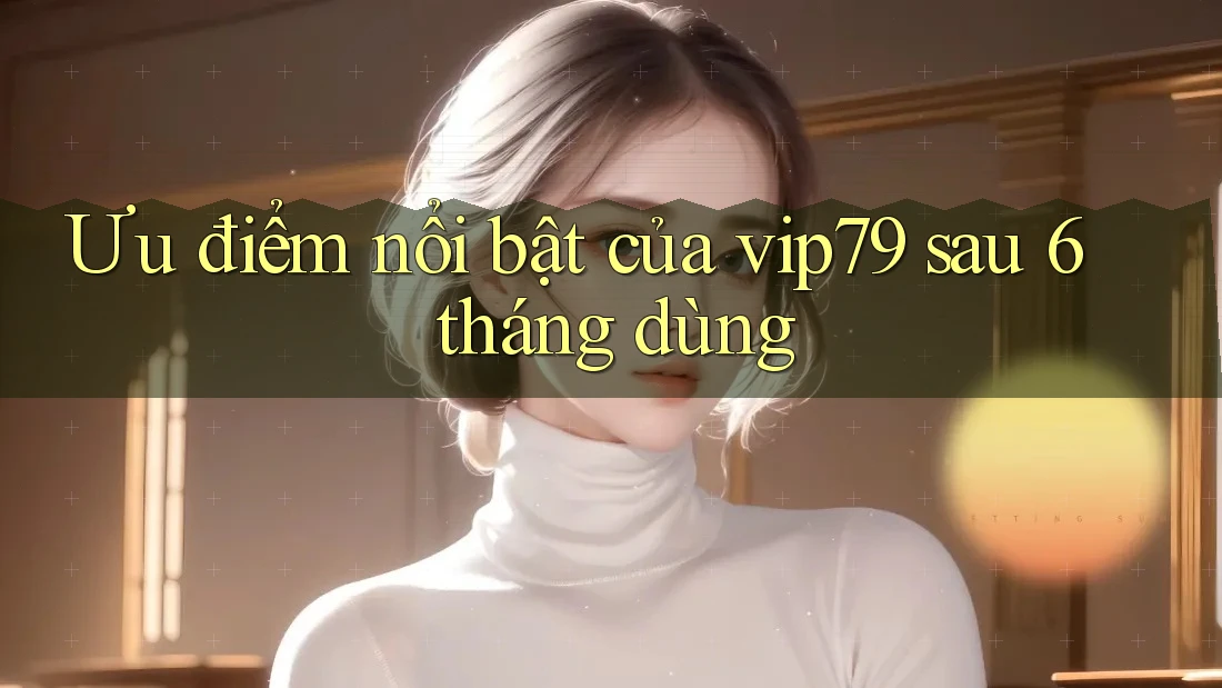 Ưu điểm nổi bật của vip79 sau 6 tháng dùng