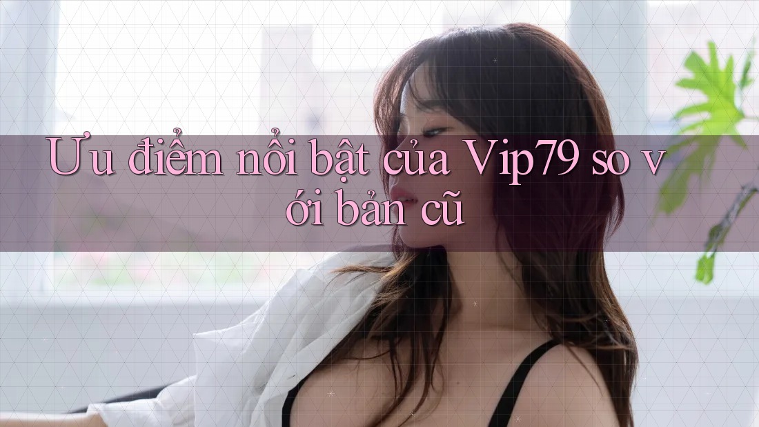 Ưu điểm nổi bật của Vip79 so với bản cũ Ưu điểm nổi bật của Vip79 so với bản cũ