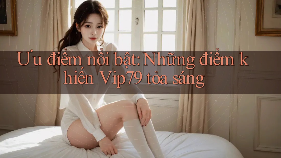 Ưu điểm nổi bật: Những điểm khiến Vip79 tỏa sáng Ưu điểm nổi bật: Những điểm khiến Vip79 tỏa sáng