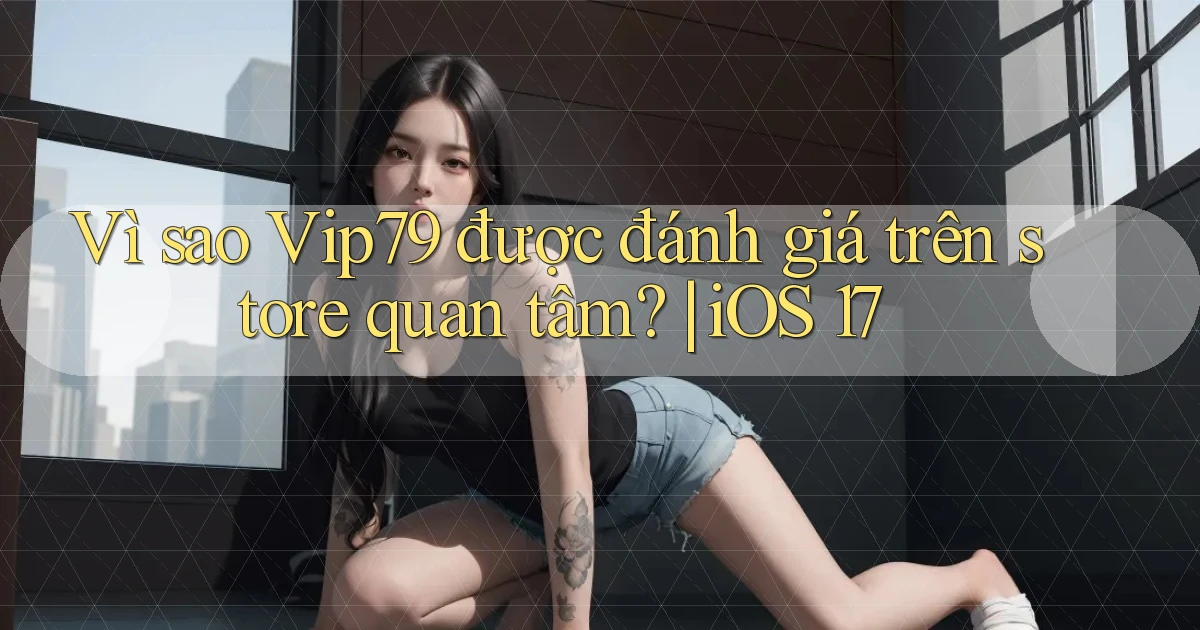 Vì sao Vip79 được đánh giá trên store quan tâm iOS 17