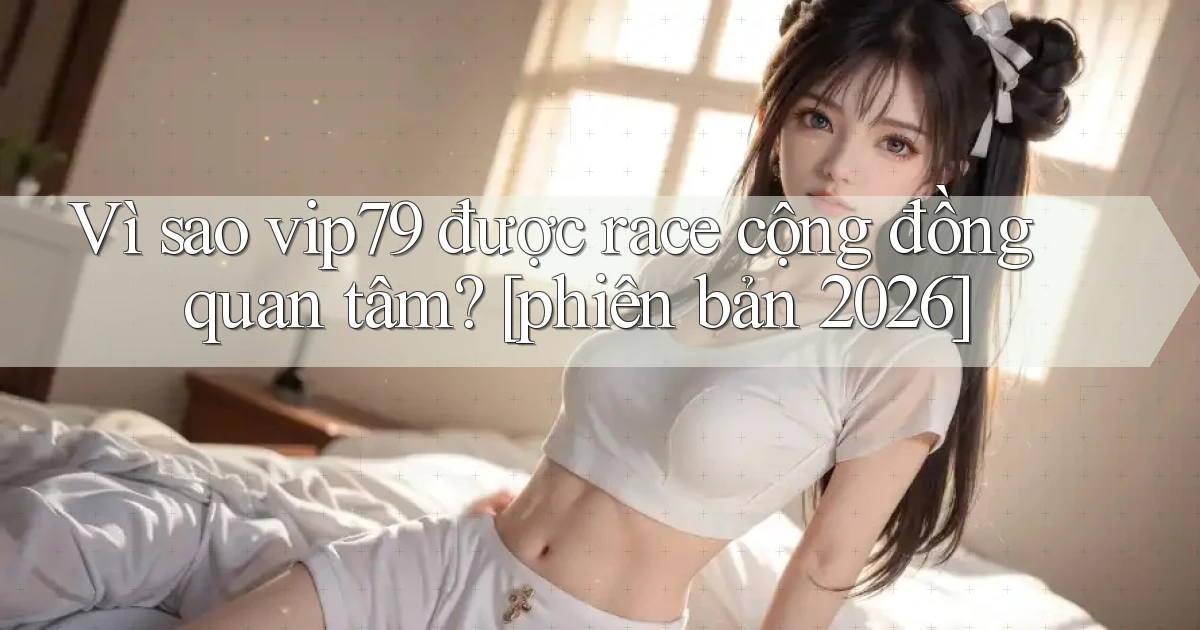 Vì sao vip79 được race cộng đồng quan tâm [phiên bản 2026]