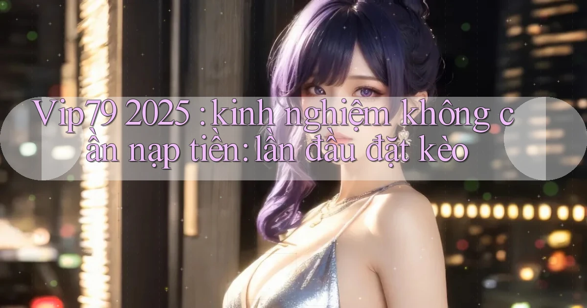Vip79 2025 kinh nghiệm không cần nạp tiền lần đầu đặt kèo