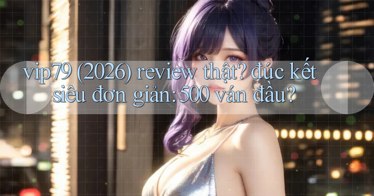vip79 (2026) review thật đúc kết siêu đơn giản 500 ván đầu
