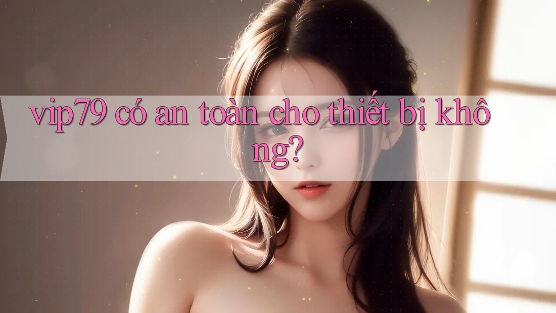 vip79 có an toàn cho thiết bị không? vip79 có an toàn cho thiết bị không?