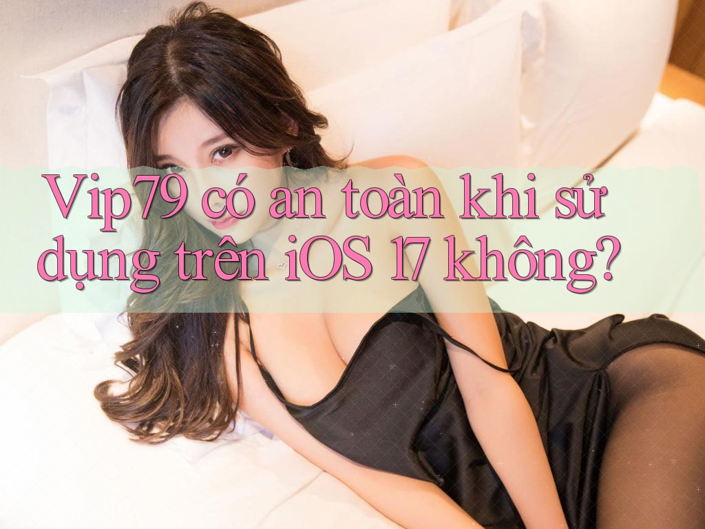 Vip79 có an toàn khi sử dụng trên iOS 17 không? Vip79 có an toàn khi sử dụng trên iOS 17 không?