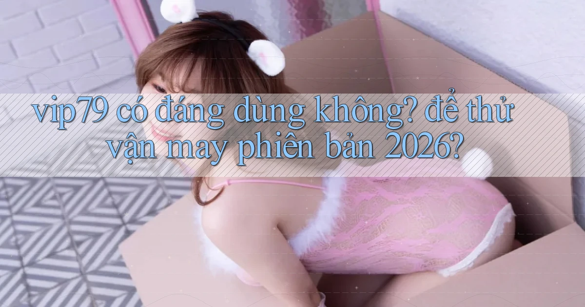 vip79 có đáng dùng không để thử vận may phiên bản 2026