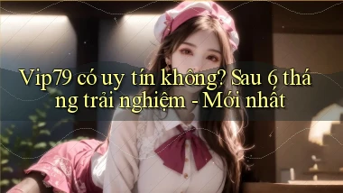 Vip79 có uy tín không sau 6 tháng trải nghiệm   mới nhất