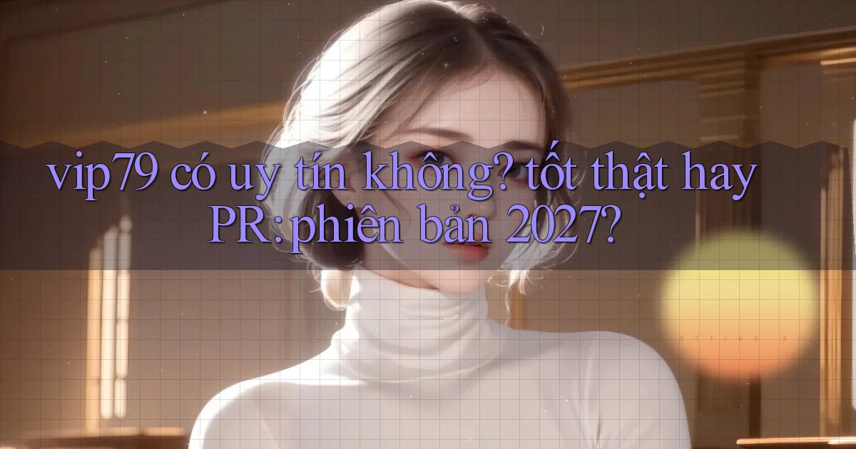 vip79 có uy tín không tốt thật hay PR phiên bản 2027