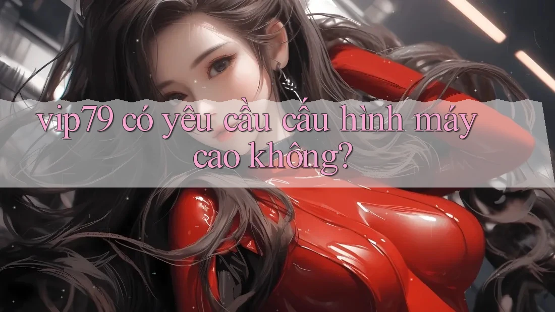 vip79 có yêu cầu cấu hình máy cao không? vip79 có yêu cầu cấu hình máy cao không?