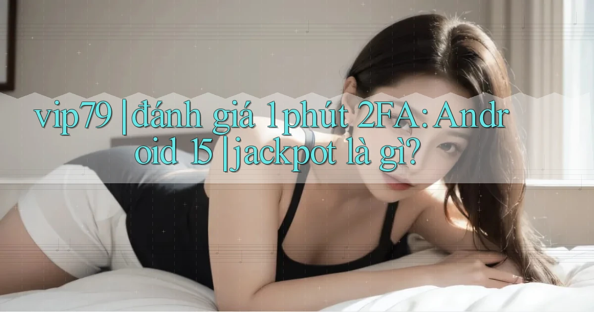 vip79 đánh giá 1 phút 2FA Android 15 jackpot là gì
