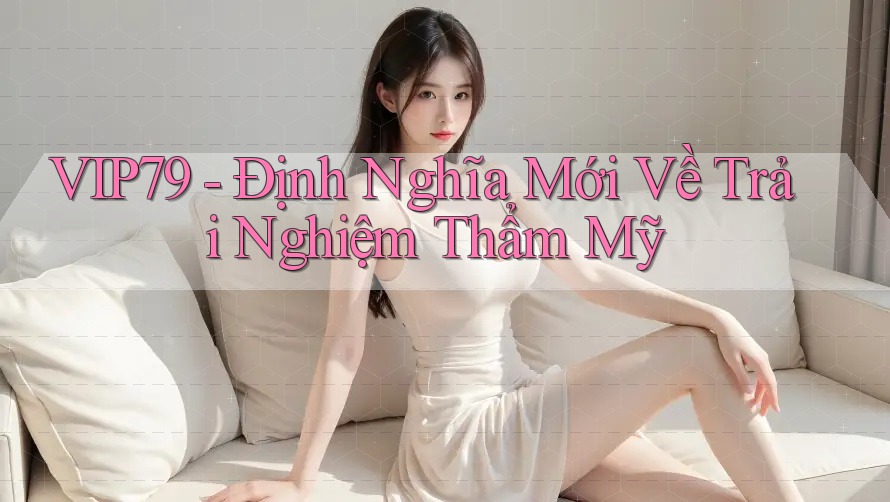 VIP79 - Định Nghĩa Mới Về Trải Nghiệm Thẩm Mỹ VIP79 - Định Nghĩa Mới Về Trải Nghiệm Thẩm Mỹ