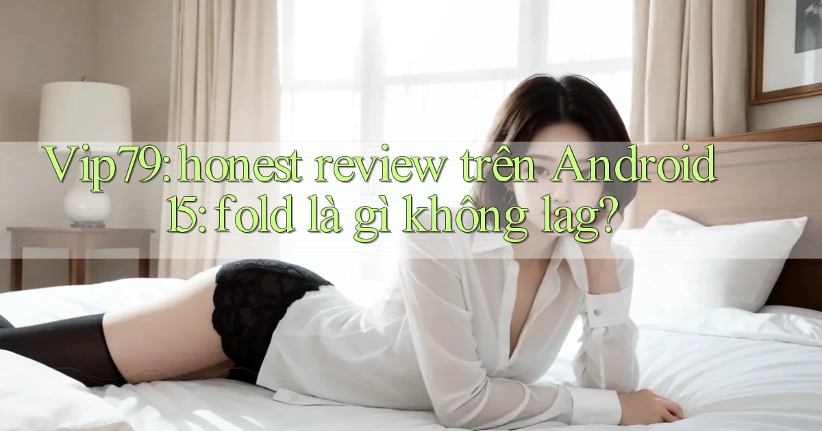 Vip79 honest review trên Android 15 fold là gì không lag