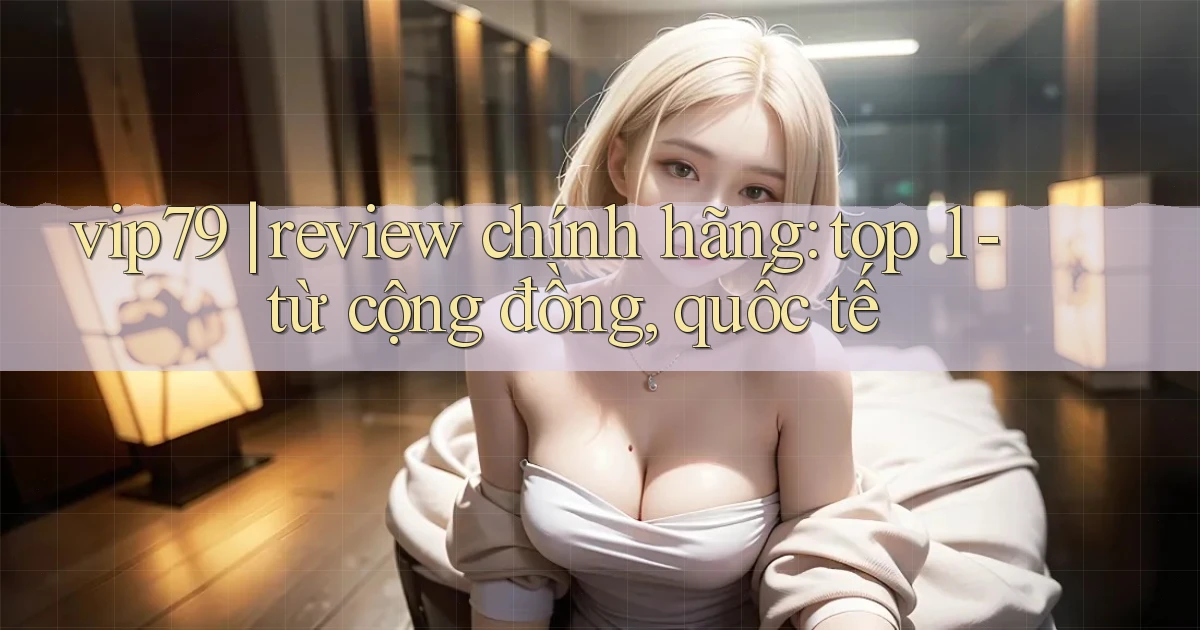 vip79 review chính hãng top 1   từ cộng đồng, quốc tế
