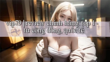 vip79 review chính hãng top 1   từ cộng đồng, quốc tế