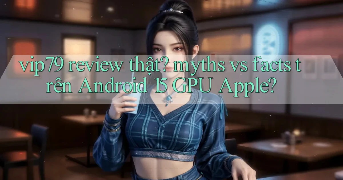 vip79 review thật myths vs facts trên Android 15 GPU Apple
