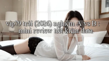 vip79 trải (2026) nghiệm A vs B mini review tiết kiệm data