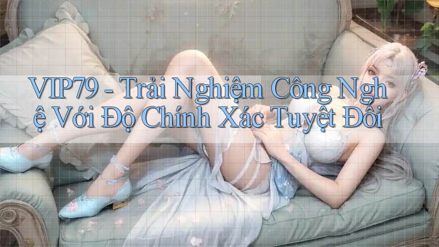 VIP79 - Trải Nghiệm Công Nghệ Với Độ Chính Xác Tuyệt Đối