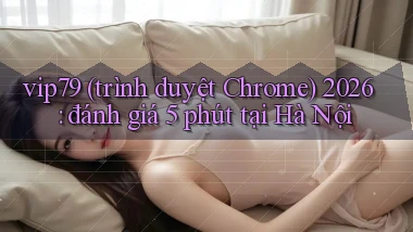 vip79 (trình duyệt Chrome) 2026 đánh giá 5 phút tại Hà Nội